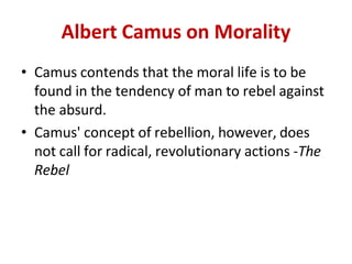 Albert Camus on Morality
• Camus contends that the moral life is to be
found in the tendency of man to rebel against
the absurd.
• Camus' concept of rebellion, however, does
not call for radical, revolutionary actions -The
Rebel
 