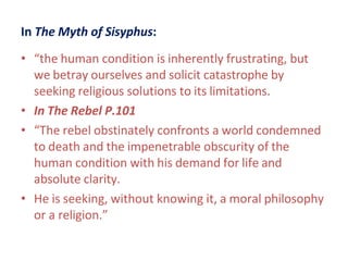 In The Myth of Sisyphus:
• “the human condition is inherently frustrating, but
we betray ourselves and solicit catastrophe by
seeking religious solutions to its limitations.
• In The Rebel P.101
• “The rebel obstinately confronts a world condemned
to death and the impenetrable obscurity of the
human condition with his demand for life and
absolute clarity.
• He is seeking, without knowing it, a moral philosophy
or a religion.”
 