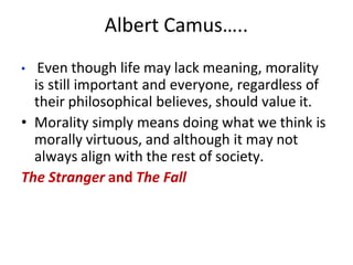 Albert Camus…..
• Even though life may lack meaning, morality
is still important and everyone, regardless of
their philosophical believes, should value it.
• Morality simply means doing what we think is
morally virtuous, and although it may not
always align with the rest of society.
The Stranger and The Fall
 