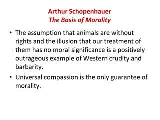 Arthur Schopenhauer
The Basis of Morality
• The assumption that animals are without
rights and the illusion that our treatment of
them has no moral significance is a positively
outrageous example of Western crudity and
barbarity.
• Universal compassion is the only guarantee of
morality.
 