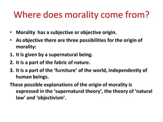 Where does morality come from?
• Morality has a subjective or objective origin.
• As objective there are three possibilities for the origin of
morality:
1. It is given by a supernatural being.
2. It is a part of the fabric of nature.
3. It is a part of the ‘furniture’ of the world, independently of
human beings.
These possible explanations of the origin of morality is
expressed in the ‘supernatural theory’, the theory of ‘natural
law’ and ‘objectivism’.
 