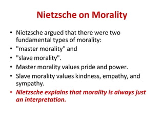Nietzsche on Morality
• Nietzsche argued that there were two
fundamental types of morality:
• "master morality" and
• "slave morality".
• Master morality values pride and power.
• Slave morality values kindness, empathy, and
sympathy.
• Nietzsche explains that morality is always just
an interpretation.
 