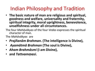 Indian Philosophy and Tradition
• The basic nature of man are religious and spiritual,
goodness and welfare, universality and fraternity,
spiritual integrity, moral uprightness, benevolence,
unselfishness under all circumstances.
The four Mahāvākyas of the four Vedas expresses the spiritual
character of man.
The Mahāvākyas are
• Prajn͂anām Brahman. (The intelligence is Divine),
• Ayamātmā Brahman (The soul is Divine),
• Aham Brahmāsmi (I am Divine),
• and Tattvamṃasi.
 