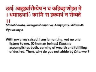 ऊध्वेाबाहुहर्ावरौम्यष न च कहहच्छृ णोहत म
। धमाादथाहे काहम स हकमथाां न सव्यत
।।
Mahabharata, Swargarohanparva, Adhyaya 5, Shloka 46
Vyasa says:
With my arms raised, I am lamenting, yet no one
listens to me. (O human beings) Dharma
accomplishes both, earning of wealth and fulfilling
of desires. Then, why do you not abide by Dharma ?
 