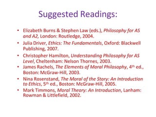Suggested Readings:
• Elizabeth Burns & Stephen Law (eds.), Philosophy for AS
and A2, London: Routledge, 2004.
• Julia Driver, Ethics: The Fundamentals, Oxford: Blackwell
Publishing, 2007.
• Christopher Hamilton, Understanding Philosophy for AS
Level, Cheltenham: Nelson Thornes, 2003.
• James Rachels, The Elements of Moral Philosophy, 4th ed.,
Boston: McGraw-Hill, 2003.
• Nina Rosenstand, The Moral of the Story: An Introduction
to Ethics, 5th ed., Boston: McGraw-Hill, 2005.
• Mark Timmons, Moral Theory: An Introduction, Lanham:
Rowman & Littlefield, 2002.
 