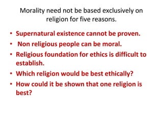 Morality need not be based exclusively on
religion for five reasons.
• Supernatural existence cannot be proven.
• Non religious people can be moral.
• Religious foundation for ethics is difficult to
establish.
• Which religion would be best ethically?
• How could it be shown that one religion is
best?
 
