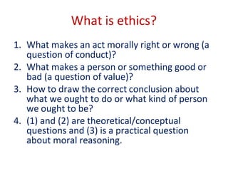 What is ethics?
1. What makes an act morally right or wrong (a
question of conduct)?
2. What makes a person or something good or
bad (a question of value)?
3. How to draw the correct conclusion about
what we ought to do or what kind of person
we ought to be?
4. (1) and (2) are theoretical/conceptual
questions and (3) is a practical question
about moral reasoning.
 