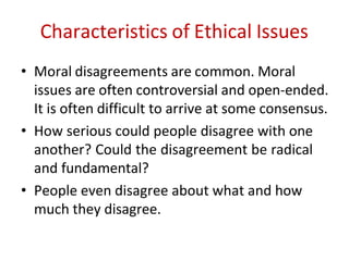 Characteristics of Ethical Issues
• Moral disagreements are common. Moral
issues are often controversial and open-ended.
It is often difficult to arrive at some consensus.
• How serious could people disagree with one
another? Could the disagreement be radical
and fundamental?
• People even disagree about what and how
much they disagree.
 