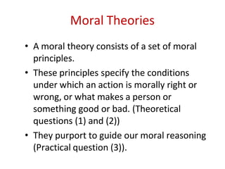 Moral Theories
• A moral theory consists of a set of moral
principles.
• These principles specify the conditions
under which an action is morally right or
wrong, or what makes a person or
something good or bad. (Theoretical
questions (1) and (2))
• They purport to guide our moral reasoning
(Practical question (3)).
 