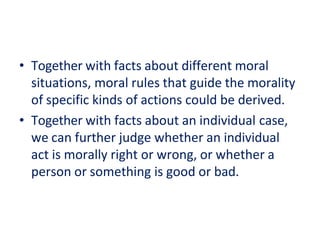 • Together with facts about different moral
situations, moral rules that guide the morality
of specific kinds of actions could be derived.
• Together with facts about an individual case,
we can further judge whether an individual
act is morally right or wrong, or whether a
person or something is good or bad.
 