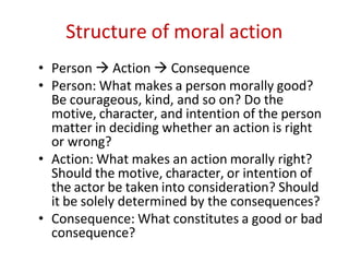 Structure of moral action
• Person  Action  Consequence
• Person: What makes a person morally good?
Be courageous, kind, and so on? Do the
motive, character, and intention of the person
matter in deciding whether an action is right
or wrong?
• Action: What makes an action morally right?
Should the motive, character, or intention of
the actor be taken into consideration? Should
it be solely determined by the consequences?
• Consequence: What constitutes a good or bad
consequence?
 