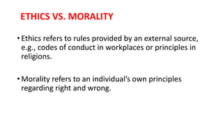 ETHICS VS. MORALITY
• Ethics refers to rules provided by an external source,
e.g., codes of conduct in workplaces or principles in
religions.
• Morality refers to an individual’s own principles
regarding right and wrong.
 