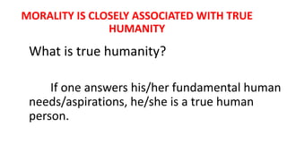 MORALITY IS CLOSELY ASSOCIATED WITH TRUE
HUMANITY
What is true humanity?
If one answers his/her fundamental human
needs/aspirations, he/she is a true human
person.
 