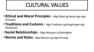 CULTURAL VALUES
•Ethical and Moral Principles - Mga Etikal ug Moral nga mga
Prinsipyo
•Traditions and Customs - Mga Tradisyon ug Kaugalingon nga
Pamatasan
•Social Relationships - Mga Relasyon sa Katilingban
•Norms and Rules - Mga Batasan ug mga Pamaagi
 