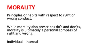 MORALITY
Principles or habits with respect to right or
wrong conduct.
While morality also prescribes do’s and don'ts,
morality is ultimately a personal compass of
right and wrong.
Individual - Internal
 