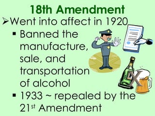Went into affect in 1920 18th Amendment Banned the manufacture, sale, and transportation of alcohol 1933 ~ repealed by the 21 st  Amendment 