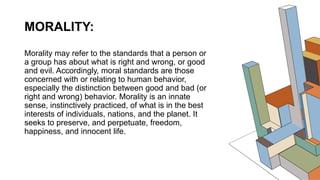 MORALITY:
Morality may refer to the standards that a person or
a group has about what is right and wrong, or good
and evil. Accordingly, moral standards are those
concerned with or relating to human behavior,
especially the distinction between good and bad (or
right and wrong) behavior. Morality is an innate
sense, instinctively practiced, of what is in the best
interests of individuals, nations, and the planet. It
seeks to preserve, and perpetuate, freedom,
happiness, and innocent life.
 