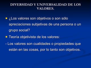 DIVERSIDAD Y UNIVERSALIDAD DE LOS VALORES. <ul><li>¿Los valores son objetivos o son sólo apreciaciones subjetivas de una p...