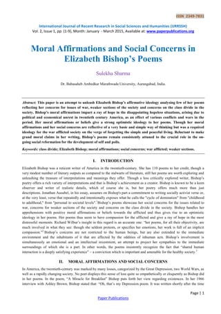 ISSN 2349-7831
International Journal of Recent Research in Social Sciences and Humanities (IJRRSSH)
Vol. 2, Issue 1, pp: (1-9), Month: January - March 2015, Available at: www.paperpublications.org
Page | 1
Paper Publications
Moral Affirmations and Social Concerns in
Elizabeth Bishop’s Poems
Sulekha Sharma
Dr. Babasaheb Ambedkar Marathwada University, Aurangabad, India.
Abstract: This paper is an attempt to unleash Elizabeth Bishop’s affirmative ideology analysing few of her poems
reflecting her concerns for issues of war, weaker sections of the society and concerns on the class divide in the
society. Bishop’s moral affirmations impart a ray of hope in the disappointing hopeless situations, arising due to
political and economical unrest in twentieth century America, as an effect of various conflicts and wars in the
period. Her moral affirmations or beliefs give a strong optimistic ideology to her poems. Though her moral
affirmations and her social concerns are reflective of a very basic and simple way of thinking but was a required
ideology for the war afflicted society on the verge of forgetting the simple and peaceful living. Reluctant to make
grand moral claims in her writing, Bishop’s poems remain consistently attuned to the crucial role in the on-
going social reformation for the development of self and polis.
Keywords: class divide; Elizabeth Bishop; moral affirmations; social concerns; war afflicted; weaker sections.
I. INTRODUCTION
Elizabeth Bishop was a reticent writer of America in the twentieth-century. She has 110 poems to her credit, though a
very modest number of literary outputs as compared to the stalwarts of literature, still her poems are worth exploring and
unleashing the treasure of interpretations and meanings they offer. Though a less critically explored writer, Bishop‘s
poetry offers a rich variety of interpretations and that is Bishop‘s achievement as a creator. Bishop is known to be a keen
observer and writer of realistic details, which of course she is, but her poetry offers much more than just
descriptions. Jonathan Ausubel, in his essay, assumes on Bishop's part a commitment to writing socially activist verse or,
at the very least, verse that repeatedly and intentionally exposes what he calls the "cycle of domination" from "childhood
to adulthood," from "personal to societal levels".1
Bishop‘s poems showcase her social concerns for the issues related to
war, concerns for weaker sections of the society and concerns on the class divide in the society. Bishop handles her
apprehensions with positive moral affirmations or beliefs towards the afflicted and thus gives rise to an optimistic
ideology in her poems. Her poems thus seem to have compassion for the afflicted and give a ray of hope in the most
distressful moments. Richard Wilbur‘s insight in this regard is an accurate one: ―her poems, for all their objectivity, are
much involved in what they see: though she seldom protests, or specifies her emotions, her work is full of an implicit
compassion.‖2
Bishop‘s concerns are not restricted to the human beings, but are also extended to the immediate
environment and the inhabitants of it that are affected by the oddities of inhuman acts. Bishop‘s involvement is
simultaneously an emotional and an intellectual investment, an attempt to project her sympathies to the immediate
surroundings of which she is a part. In other words, the poems insistently recognize the fact that ―shared human
interaction is a deeply satisfying experience‖ – a conviction which is important and amenable for the healthy society.3
II. MORAL AFFIRMATIONS AND SOCIAL CONCERNS
In America, the twentieth-century was marked by many losses, categorized by the Great Depression, two World Wars, as
well as a rapidly changing society. No poet displays this sense of loss quite so empathetically or eloquently as Bishop did
in her poems. In the poem, ―A Miracle for Breakfast‖ Bishop puts forth her view regarding existences. In her 1966
interview with Ashley Brown, Bishop stated that: ―Oh, that‘s my Depression poem. It was written shortly after the time
 