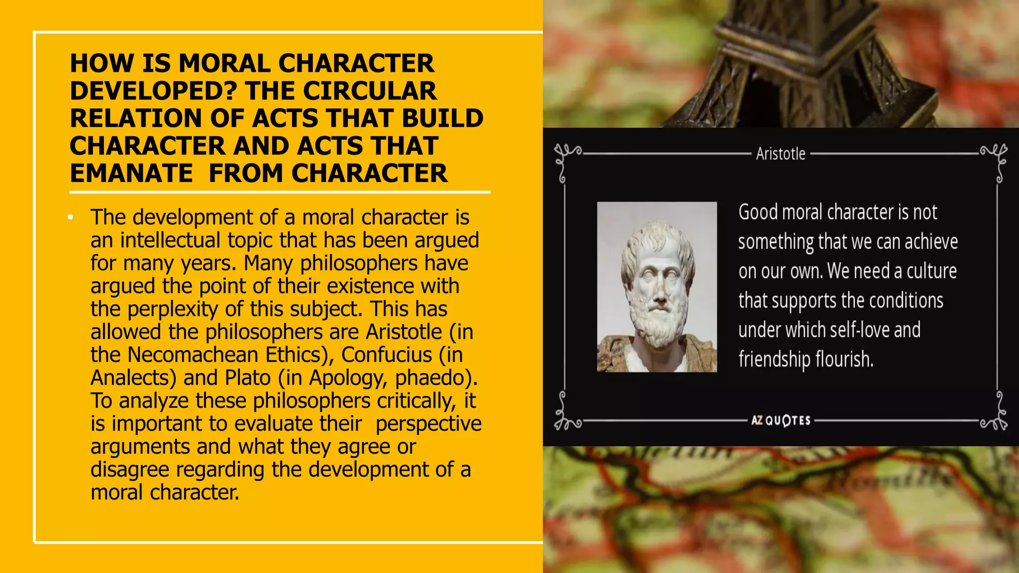 HOW IS MORAL CHARACTER
DEVELOPED? THE CIRCULAR
RELATION OF ACTS THAT BUILD
CHARACTER AND ACTS THAT
EMANATE FROM CHARACTER
• The development of a moral character is
an intellectual topic that has been argued
for many years. Many philosophers have
argued the point of their existence with
the perplexity of this subject. This has
allowed the philosophers are Aristotle (in
the Necomachean Ethics), Confucius (in
Analects) and Plato (in Apology, phaedo).
To analyze these philosophers critically, it
is important to evaluate their perspective
arguments and what they agree or
disagree regarding the development of a
moral character.
 