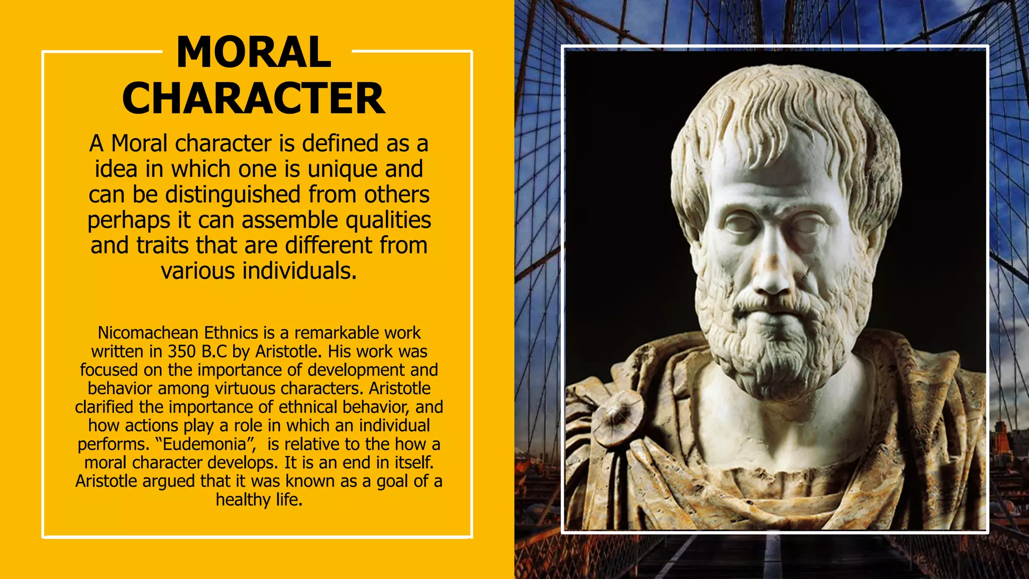 MORAL
CHARACTER
A Moral character is defined as a
idea in which one is unique and
can be distinguished from others
perhaps it can assemble qualities
and traits that are different from
various individuals.
Nicomachean Ethnics is a remarkable work
written in 350 B.C by Aristotle. His work was
focused on the importance of development and
behavior among virtuous characters. Aristotle
clarified the importance of ethnical behavior, and
how actions play a role in which an individual
performs. “Eudemonia”, is relative to the how a
moral character develops. It is an end in itself.
Aristotle argued that it was known as a goal of a
healthy life.
 