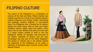 FILIPINO CULTURE
• The culture of the Philippines is a combination of
cultures of the East and West. Filipino identity was
created primarily as a result of pre-colonial cultures,
colonial influences and foreign traders intermixing
and gradually evolving together. In pre-colonial
times, the Philippines was a divided set of nations,
islands and tribes being ruled by their own kings,
chieftains, lakans, rajahs, datus and sultans. Every
nation has its own identity and some are even part
of a larger empire outside of what is now the
Philippines. Manila, for example, was once part of
the Islamic Sultanate of Brunei, and the Sulu
Archipelago was also part of the Hindu Majapahit.
The advent of colonial rule in the islands marked
the beginning of the Philippines as an entity, a
collection of Southeast Asian countries united under
Spanish Empire.
 