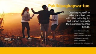 Pakikipagkapwa-tao
Opening yourself to
others and feel one
with other with dignity
and respect deal with
them as fellow human
beings.
• sense of fairness and justice
• concern of others
• ability to empathize with others
• helpfulness and generosity
• practice of hospitality
• sensitive to other feelings and trust
 