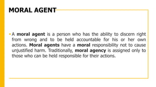 MORAL AGENT
 A moral agent is a person who has the ability to discern right
from wrong and to be held accountable for his or her own
actions. Moral agents have a moral responsibility not to cause
unjustified harm. Traditionally, moral agency is assigned only to
those who can be held responsible for their actions.
 