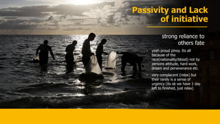 Passivity and Lack
of initiative
strong reliance to
others fate
• yeah proud pinoy. Its all
because of the
race(nationality/blood) not by
persons attitude, hard work,
dream and perseverance etc.
• very complacent (relax) but
their rarely is a sense of
urgency (its ok we have 1 day
left to finished, just relax)
 