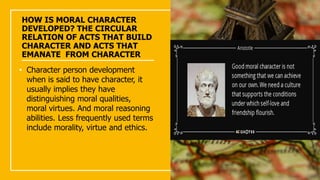 HOW IS MORAL CHARACTER
DEVELOPED? THE CIRCULAR
RELATION OF ACTS THAT BUILD
CHARACTER AND ACTS THAT
EMANATE FROM CHARACTER
• Character person development
when is said to have character, it
usually implies they have
distinguishing moral qualities,
moral virtues. And moral reasoning
abilities. Less frequently used terms
include morality, virtue and ethics.
 