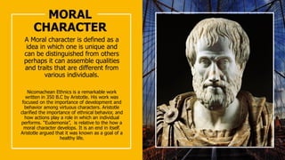 MORAL
CHARACTER
A Moral character is defined as a
idea in which one is unique and
can be distinguished from others
perhaps it can assemble qualities
and traits that are different from
various individuals.
Nicomachean Ethnics is a remarkable work
written in 350 B.C by Aristotle. His work was
focused on the importance of development and
behavior among virtuous characters. Aristotle
clarified the importance of ethnical behavior, and
how actions play a role in which an individual
performs. “Eudemonia”, is relative to the how a
moral character develops. It is an end in itself.
Aristotle argued that it was known as a goal of a
healthy life.
 