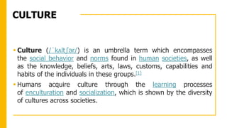 CULTURE
 Culture (/ˈkʌltʃər/) is an umbrella term which encompasses
the social behavior and norms found in human societies, as well
as the knowledge, beliefs, arts, laws, customs, capabilities and
habits of the individuals in these groups.[1]
 Humans acquire culture through the learning processes
of enculturation and socialization, which is shown by the diversity
of cultures across societies.
 