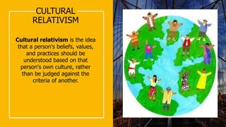 CULTURAL
RELATIVISM
Cultural relativism is the idea
that a person's beliefs, values,
and practices should be
understood based on that
person's own culture, rather
than be judged against the
criteria of another.
 