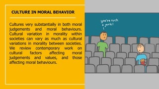 CULTURE IN MORAL BEHAVIOR
Cultures very substantially in both moral
judgements and moral behaviours.
Cultural variation in morality within
societies can vary as much as cultural
variations in morality between societies.
We review contemporary work on
cultural factors affecting moral
judgements and values, and those
affecting moral behaviours.
 