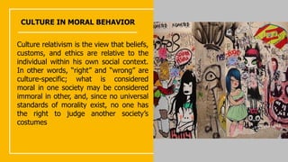 CULTURE IN MORAL BEHAVIOR
Culture relativism is the view that beliefs,
customs, and ethics are relative to the
individual within his own social context.
In other words, “right” and “wrong” are
culture-specific; what is considered
moral in one society may be considered
immoral in other, and, since no universal
standards of morality exist, no one has
the right to judge another society’s
costumes
 