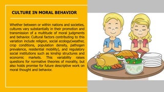 CULTURE IN MORAL BEHAVIOR
Whether between or within nations and societies,
cultures vary substantially in their promotion and
transmission of a multitude of moral judgments
and behavior. Cultural factors contributing to this
variation include religion, social ecology(weather,
crop conditions, population density, pathogen
prevalence, residential mobility), and regulatory
social institutions such as kinship structures and
economic markets. This variability raises
questions for normative theories of morality, but
also holds promise for future descriptive work on
moral thought and behavior.
 