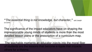 Morality in Teaching
“The essential thing is not knowledge, but character,” said Joseph
Le Conte.
The significance of the impact educators have on shaping the
impressionable young minds of students is more than the most
detailed lesson plans or the prescription of a curriculum map.
The teachable moments an educator injects into the moral fiber
of students are the lessons that become a ripple that impacts
others for a lifetime.
 