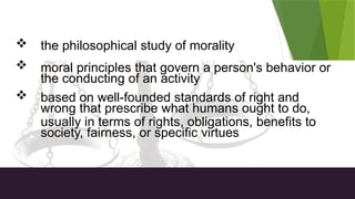 ETHICS Defined
 the philosophical study of morality
 moral principles that govern a person's behavior or
the conducting of an activity
 based on well-founded standards of right and
wrong that prescribe what humans ought to do,
usually in terms of rights, obligations, benefits to
society, fairness, or specific virtues
 