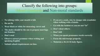 Classify the following into groups:
Moral standards and Non-moral standards
1. No talking while your mouth is full.
2. Do not lie
3. Wear black or white for mourning: never end
4. The males should be the one to propose marriage
not females.
5. Don’t steal
6. Observe correct grammar when writing and
speaking English.
7. Submit school requirements on time.
8. If you are a male, stay by danger side (roadside)
when walking with a female.
9. Go with the fashion or you are not “in”
10. Don’t cheat others.
11. Don’t kill
12. When you speak pronounce words correctly
13. Focus the microscope properly.
14. Maintain a 36-24-36 body figure.
 
