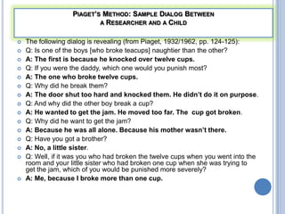 PIAGET’S METHOD: SAMPLE DIALOG BETWEEN
                           A RESEARCHER AND A CHILD


   The following dialog is revealing (from Piaget, 1932/1962, pp. 124-125):
   Q: Is one of the boys [who broke teacups] naughtier than the other?
   A: The first is because he knocked over twelve cups.
   Q: If you were the daddy, which one would you punish most?
   A: The one who broke twelve cups.
   Q: Why did he break them?
   A: The door shut too hard and knocked them. He didn’t do it on purpose.
   Q: And why did the other boy break a cup?
   A: He wanted to get the jam. He moved too far. The cup got broken.
   Q: Why did he want to get the jam?
   A: Because he was all alone. Because his mother wasn’t there.
   Q: Have you got a brother?
   A: No, a little sister.
   Q: Well, if it was you who had broken the twelve cups when you went into the
    room and your little sister who had broken one cup when she was trying to
    get the jam, which of you would be punished more severely?
   A: Me, because I broke more than one cup.
 
