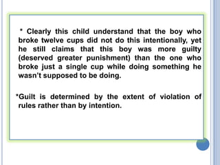 * Clearly this child understand that the boy who
broke twelve cups did not do this intentionally, yet
he still claims that this boy was more guilty
(deserved greater punishment) than the one who
broke just a single cup while doing something he
wasn’t supposed to be doing.

*Guilt is determined by the extent of violation of
 rules rather than by intention.
 