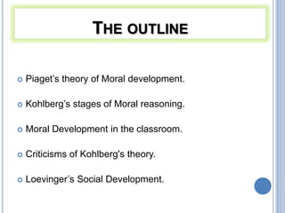 THE OUTLINE

   Piaget’s theory of Moral development.

   Kohlberg’s stages of Moral reasoning.

   Moral Development in the classroom.

   Criticisms of Kohlberg's theory.

   Loevinger’s Social Development.
 