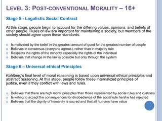 LEVEL 3: POST-CONVENTIONAL MORALITY – 16+
Stage 5 - Legalistic Social Contract

At this stage, people begin to account for the differing values, opinions, and beliefs of
other people. Rules of law are important for maintaining a society, but members of the
society should agree upon these standards.

   Is motivated by the belief in the greatest amount of good for the greatest number of people
   Believes in consensus (everyone agrees), rather than in majority rule
   Respects the rights of the minority especially the rights of the individual
   Believes that change in the law is possible but only through the system

Stage 6 – Universal ethical Principles

Kohlberg's final level of moral reasoning is based upon universal ethical principles and
abstract reasoning. At this stage, people follow these internalized principles of
justice, even if they conflict with laws and rules.

   Believes that there are high moral principles than those represented by social rules and customs
   Is willing to accept the consequences for disobedience of the social rule he/she has rejected
   Believes that the dignity of humanity is sacred and that all humans have value
 