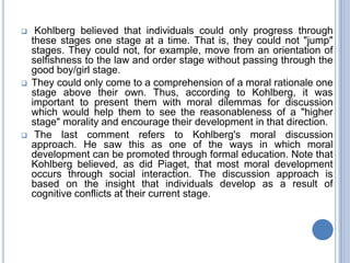     Kohlberg believed that individuals could only progress through
    these stages one stage at a time. That is, they could not "jump"
    stages. They could not, for example, move from an orientation of
    selfishness to the law and order stage without passing through the
    good boy/girl stage.
   They could only come to a comprehension of a moral rationale one
    stage above their own. Thus, according to Kohlberg, it was
    important to present them with moral dilemmas for discussion
    which would help them to see the reasonableness of a "higher
    stage" morality and encourage their development in that direction.
    The last comment refers to Kohlberg's moral discussion
    approach. He saw this as one of the ways in which moral
    development can be promoted through formal education. Note that
    Kohlberg believed, as did Piaget, that most moral development
    occurs through social interaction. The discussion approach is
    based on the insight that individuals develop as a result of
    cognitive conflicts at their current stage.
 
