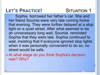 LET’S PRACTICE!                     SITUATION 1
       Sophia borrowed her father’s car. She and
  her friend Soumia were very late coming home
  that evening. They were further delayed at a stop
  light on a quiet street. After what seemed to be
  an unnecessary long wait, Soumia reminded
  Sophia that they were late. Sophia continued to
  wait, insisting that if everyone ignored stop lights
  when it was personally convenient to do so, no
  street would be safe.
 At what stage do you think Sophia's decision
  was? Why?


                                               25
 