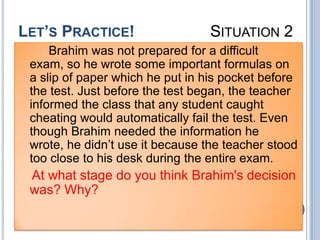 LET’S PRACTICE!                   SITUATION 2
     Brahim was not prepared for a difficult
 exam, so he wrote some important formulas on
 a slip of paper which he put in his pocket before
 the test. Just before the test began, the teacher
 informed the class that any student caught
 cheating would automatically fail the test. Even
 though Brahim needed the information he
 wrote, he didn’t use it because the teacher stood
 too close to his desk during the entire exam.
 At what stage do you think Brahim's decision
 was? Why?
 
