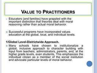 VALUE TO PRACTITIONERS
   Educators (and families) have grappled with the
    important distinction that theories deal with moral
    reasoning rather than actual moral behavior.

   Successful programs have incorporated values
    education at the global, local, and individual levels.

1/Global Level-Districtwide Approach.
 Many schools have chosen to institutionalize a
  global, inclusive approach to character building with
  input from teachers, administrators, parents, and, at the
  higher grade levels, even students. This emphasizes the
  individual citizen as a member of the social institution
  and advocate particular levels of moral behavior.
 