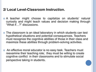 2/ Local Level-Classroom Instruction.

   A teacher might choose to capitalize on students’ natural
    curiosity and might teach values and decision making through
    “What if…?” discussions.

   The classroom is an ideal laboratory in which students can test
    hypothetical situations and potential consequences. Teachers
    must recognize the cognitive abilities of those in their class and
    maximize these abilities through problem-solving activities.

    An effective moral educator is no easy task. Teachers must
    reexamine their teaching role; they must be willing to create
    cognitive conflict in their classrooms and to stimulate social
    perspective taking in students.
 