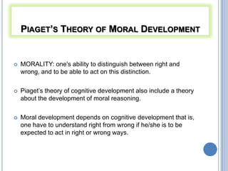 PIAGET’S THEORY OF MORAL DEVELOPMENT


   MORALITY: one's ability to distinguish between right and
    wrong, and to be able to act on this distinction.

   Piaget’s theory of cognitive development also include a theory
    about the development of moral reasoning.

   Moral development depends on cognitive development that is,
    one have to understand right from wrong if he/she is to be
    expected to act in right or wrong ways.
 