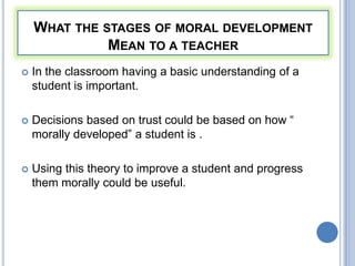 WHAT THE STAGES OF MORAL DEVELOPMENT
              MEAN TO A TEACHER
   In the classroom having a basic understanding of a
    student is important.

   Decisions based on trust could be based on how “
    morally developed” a student is .

   Using this theory to improve a student and progress
    them morally could be useful.
 